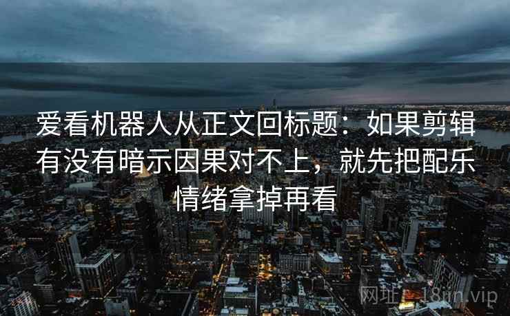 爱看机器人从正文回标题:如果剪辑有没有暗示因果对不上,就先把配乐情绪拿掉再看 第2张 爱看机器人从正文回标题:如果剪辑有没有暗示因果对不上,就先把配乐情绪拿掉再看 第2张