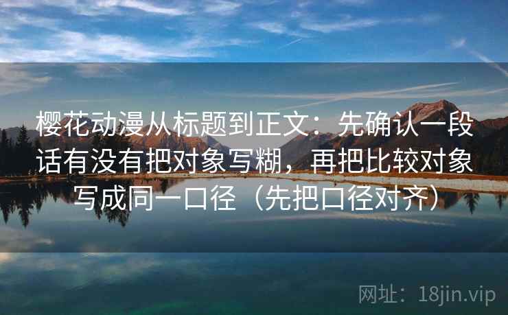 樱花动漫从标题到正文：先确认一段话有没有把对象写糊，再把比较对象写成同一口径（先把口径对齐）