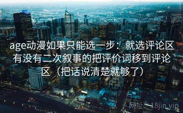 age动漫如果只能选一步：就选评论区有没有二次叙事的把评价词移到评论区（把话说清楚就够了）