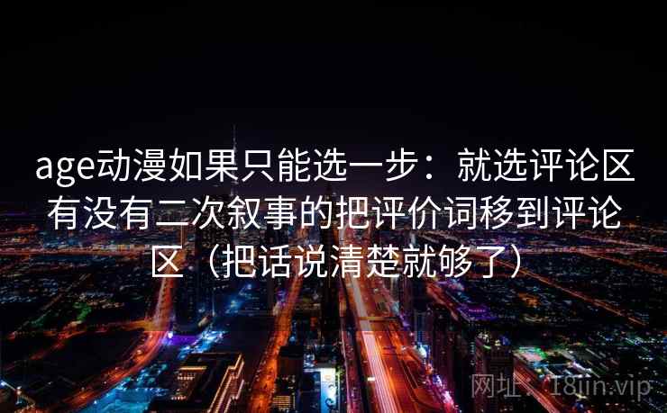 age动漫如果只能选一步：就选评论区有没有二次叙事的把评价词移到评论区（把话说清楚就够了）