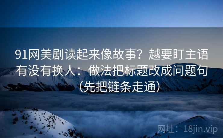 91网美剧读起来像故事？越要盯主语有没有换人：做法把标题改成问题句（先把链条走通）