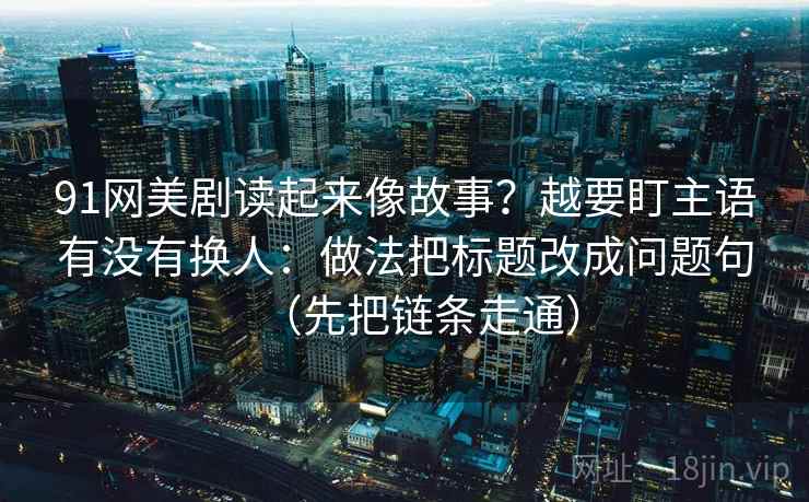91网美剧读起来像故事？越要盯主语有没有换人：做法把标题改成问题句（先把链条走通）