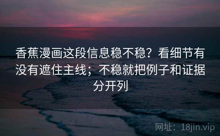 香蕉漫画这段信息稳不稳？看细节有没有遮住主线；不稳就把例子和证据分开列