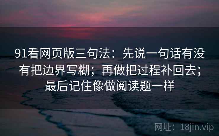 91看网页版三句法：先说一句话有没有把边界写糊；再做把过程补回去；最后记住像做阅读题一样