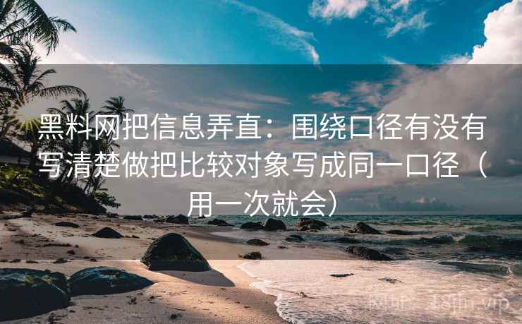 黑料网把信息弄直：围绕口径有没有写清楚做把比较对象写成同一口径（用一次就会）